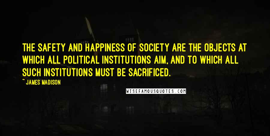 James Madison Quotes: The safety and happiness of society are the objects at which all political institutions aim, and to which all such institutions must be sacrificed.