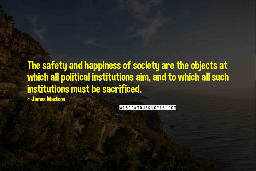 James Madison Quotes: The safety and happiness of society are the objects at which all political institutions aim, and to which all such institutions must be sacrificed.