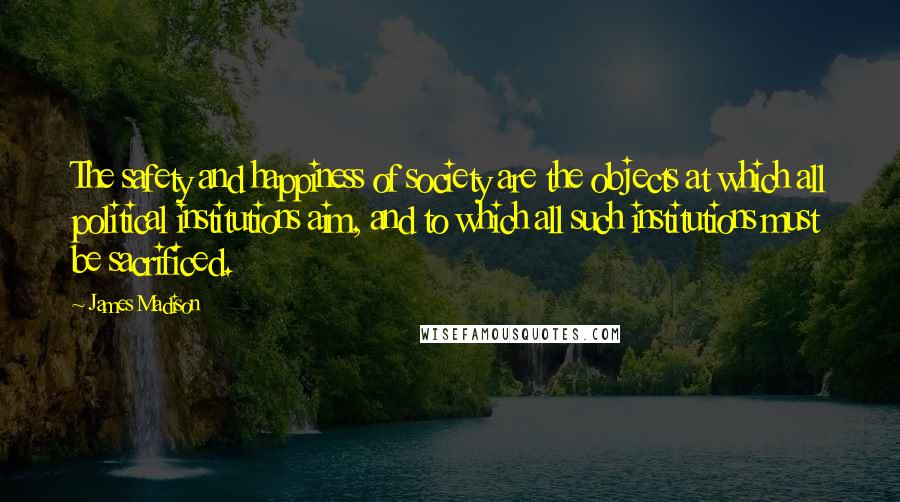 James Madison Quotes: The safety and happiness of society are the objects at which all political institutions aim, and to which all such institutions must be sacrificed.