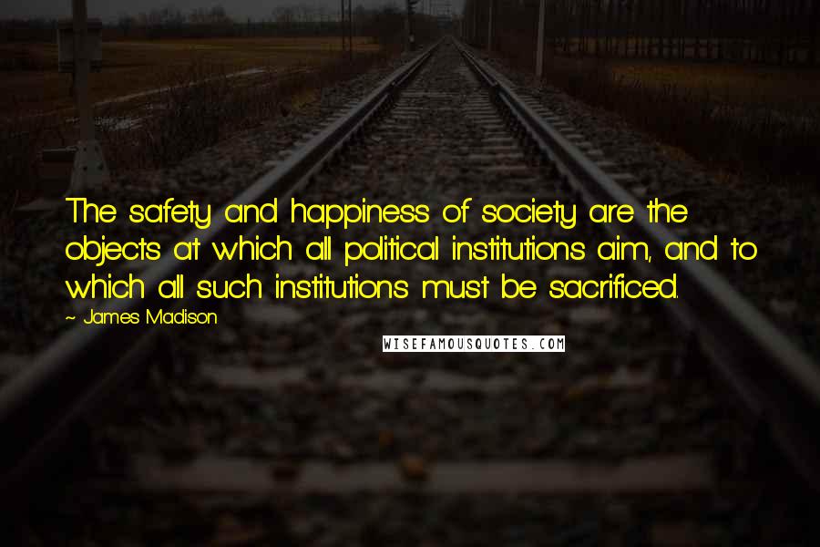 James Madison Quotes: The safety and happiness of society are the objects at which all political institutions aim, and to which all such institutions must be sacrificed.