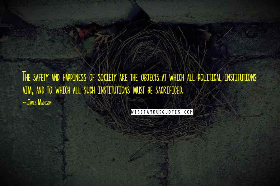 James Madison Quotes: The safety and happiness of society are the objects at which all political institutions aim, and to which all such institutions must be sacrificed.
