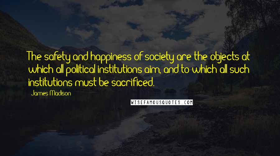 James Madison Quotes: The safety and happiness of society are the objects at which all political institutions aim, and to which all such institutions must be sacrificed.