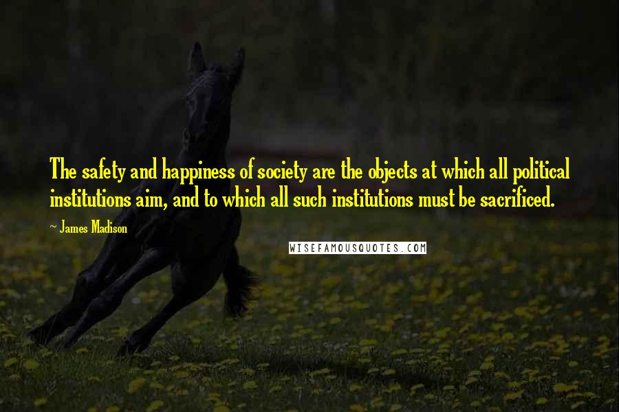 James Madison Quotes: The safety and happiness of society are the objects at which all political institutions aim, and to which all such institutions must be sacrificed.