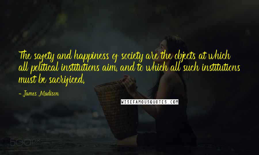 James Madison Quotes: The safety and happiness of society are the objects at which all political institutions aim, and to which all such institutions must be sacrificed.