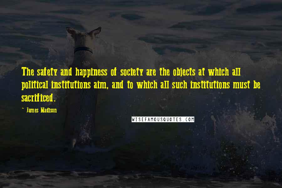 James Madison Quotes: The safety and happiness of society are the objects at which all political institutions aim, and to which all such institutions must be sacrificed.