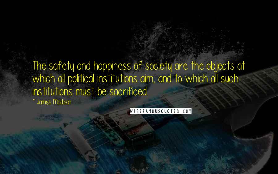 James Madison Quotes: The safety and happiness of society are the objects at which all political institutions aim, and to which all such institutions must be sacrificed.