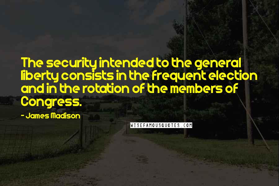 James Madison Quotes: The security intended to the general liberty consists in the frequent election and in the rotation of the members of Congress.