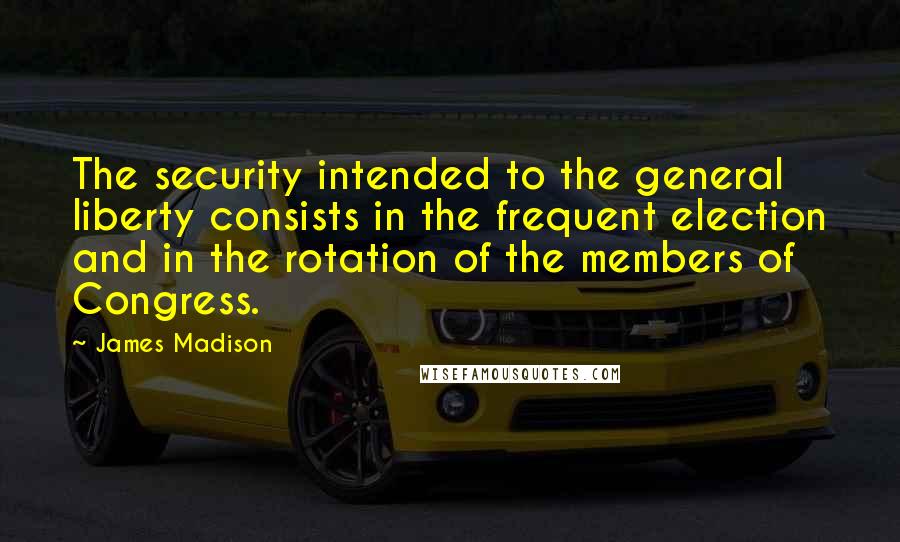 James Madison Quotes: The security intended to the general liberty consists in the frequent election and in the rotation of the members of Congress.