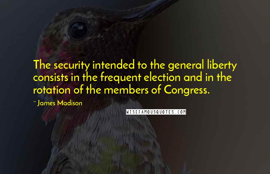 James Madison Quotes: The security intended to the general liberty consists in the frequent election and in the rotation of the members of Congress.
