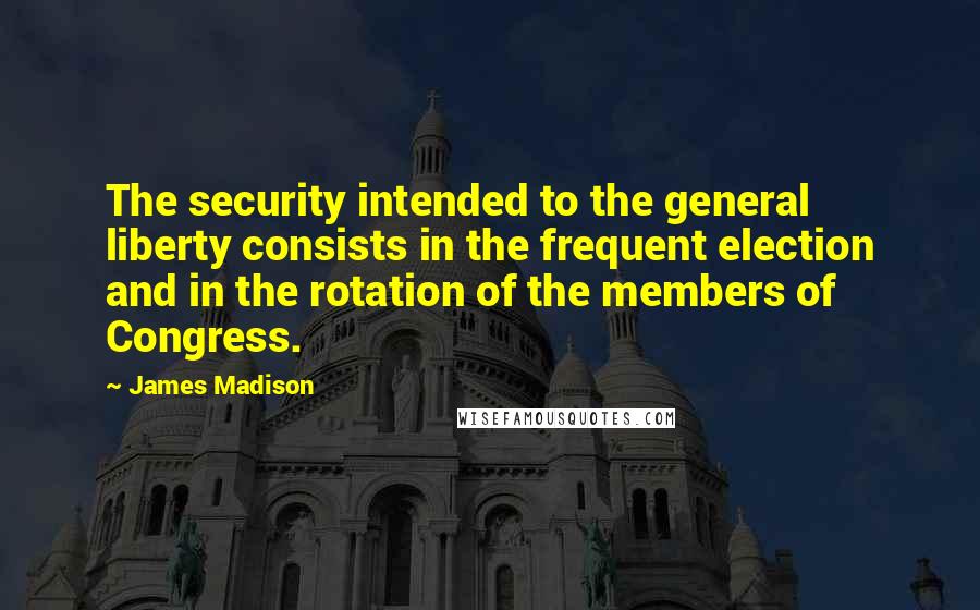 James Madison Quotes: The security intended to the general liberty consists in the frequent election and in the rotation of the members of Congress.