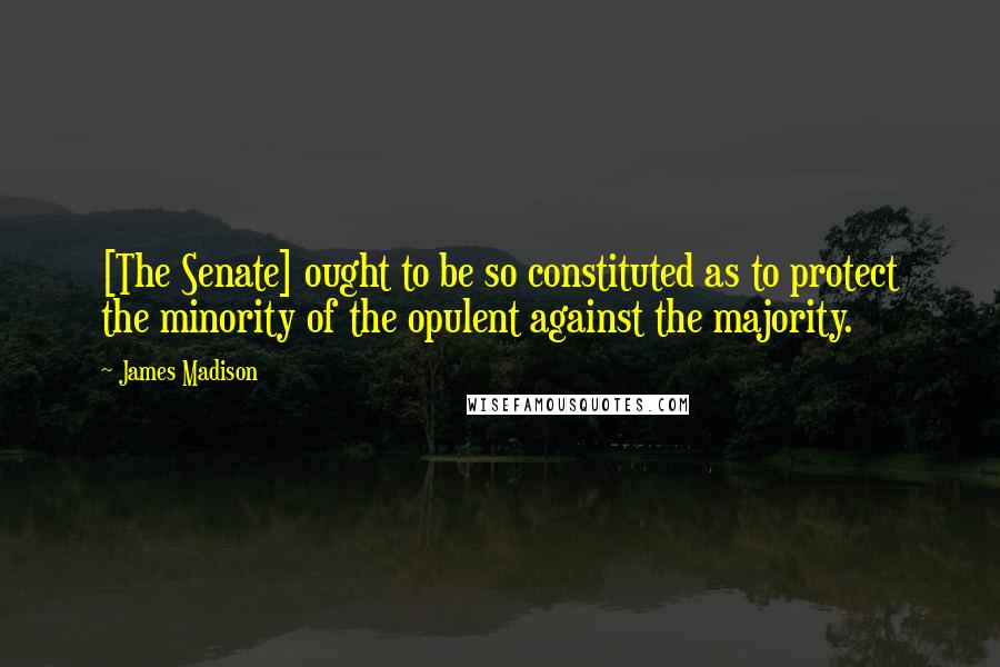 James Madison Quotes: [The Senate] ought to be so constituted as to protect the minority of the opulent against the majority.
