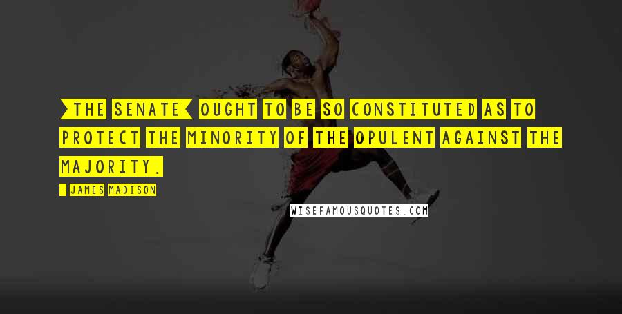 James Madison Quotes: [The Senate] ought to be so constituted as to protect the minority of the opulent against the majority.