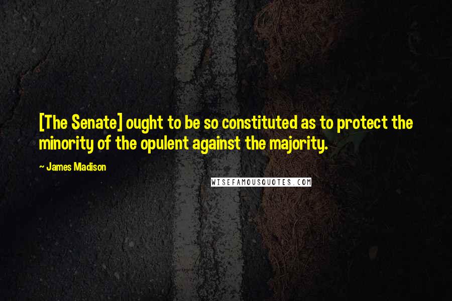 James Madison Quotes: [The Senate] ought to be so constituted as to protect the minority of the opulent against the majority.