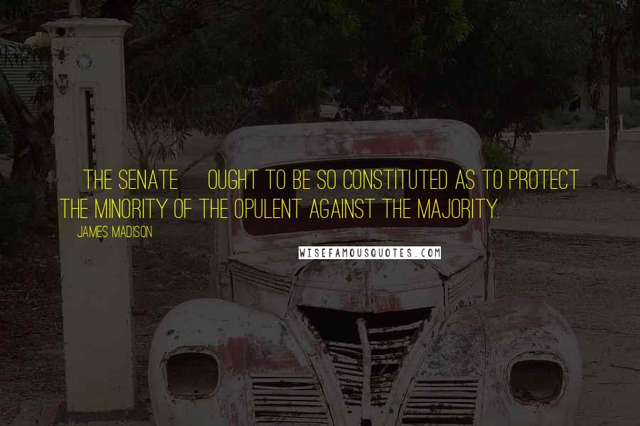 James Madison Quotes: [The Senate] ought to be so constituted as to protect the minority of the opulent against the majority.