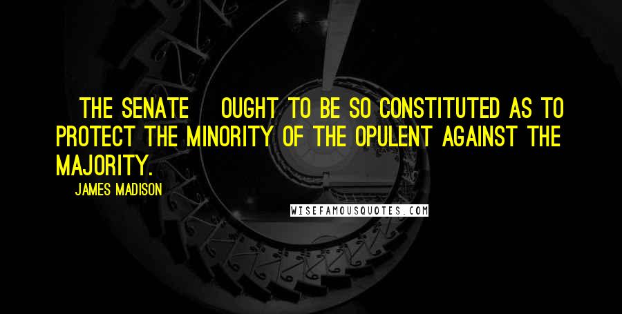 James Madison Quotes: [The Senate] ought to be so constituted as to protect the minority of the opulent against the majority.