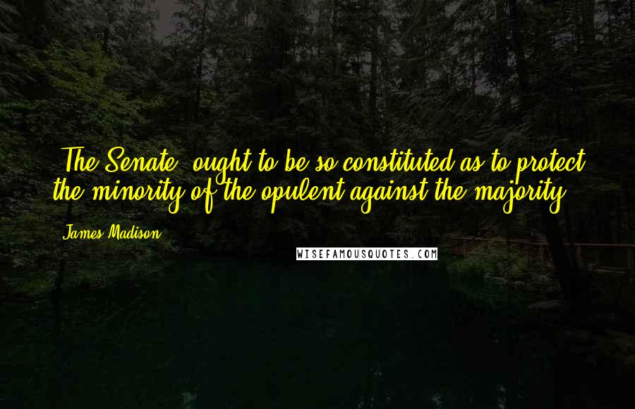 James Madison Quotes: [The Senate] ought to be so constituted as to protect the minority of the opulent against the majority.