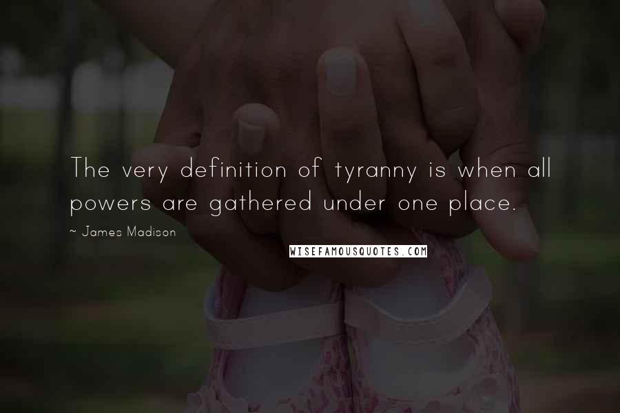 James Madison Quotes: The very definition of tyranny is when all powers are gathered under one place.