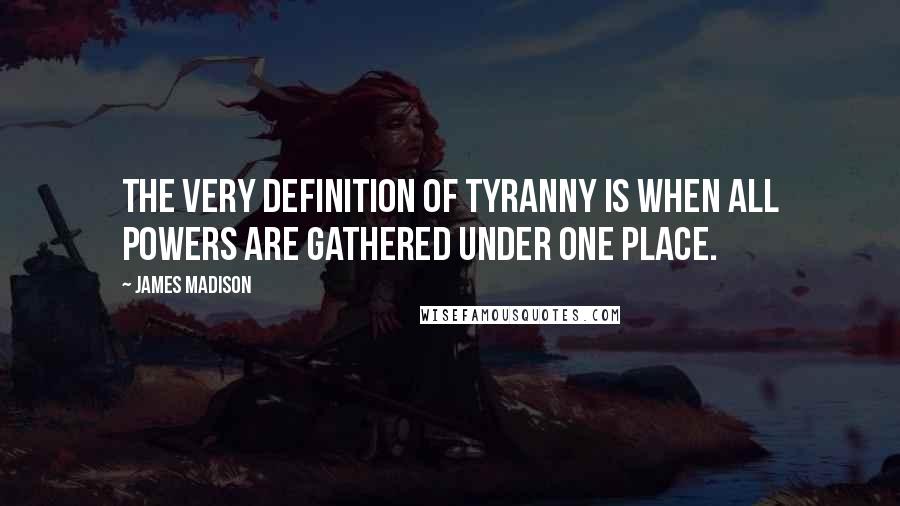 James Madison Quotes: The very definition of tyranny is when all powers are gathered under one place.