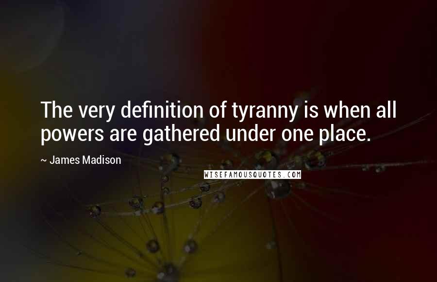 James Madison Quotes: The very definition of tyranny is when all powers are gathered under one place.