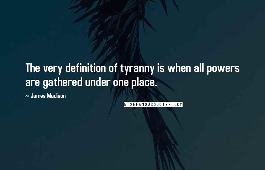 James Madison Quotes: The very definition of tyranny is when all powers are gathered under one place.