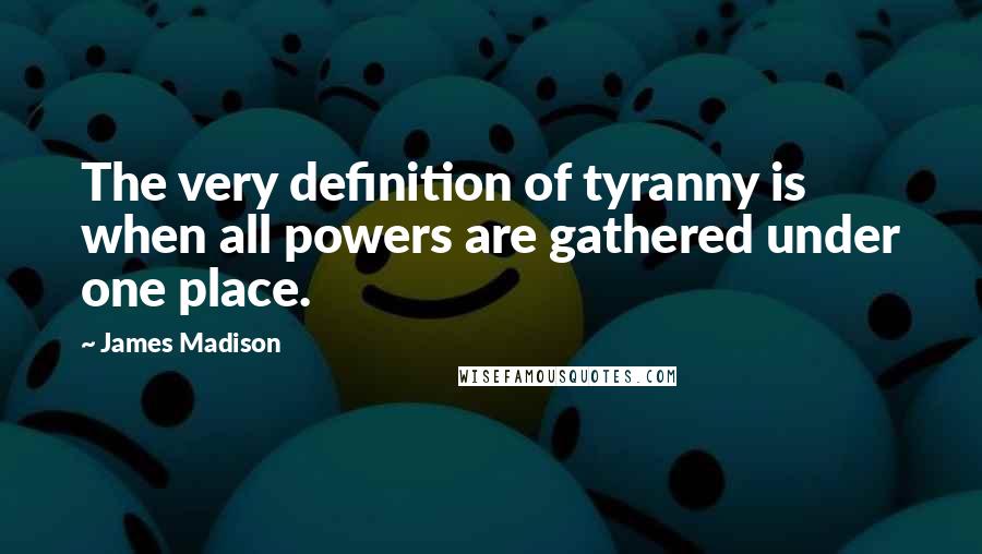 James Madison Quotes: The very definition of tyranny is when all powers are gathered under one place.