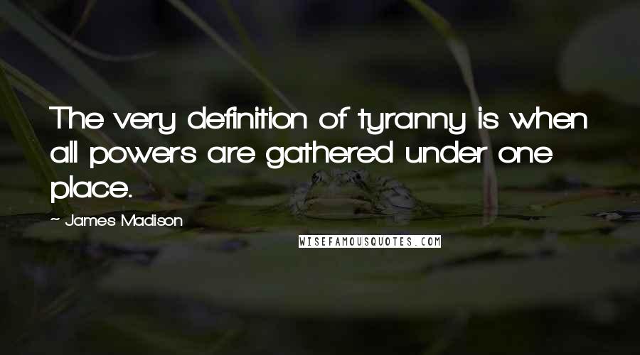 James Madison Quotes: The very definition of tyranny is when all powers are gathered under one place.