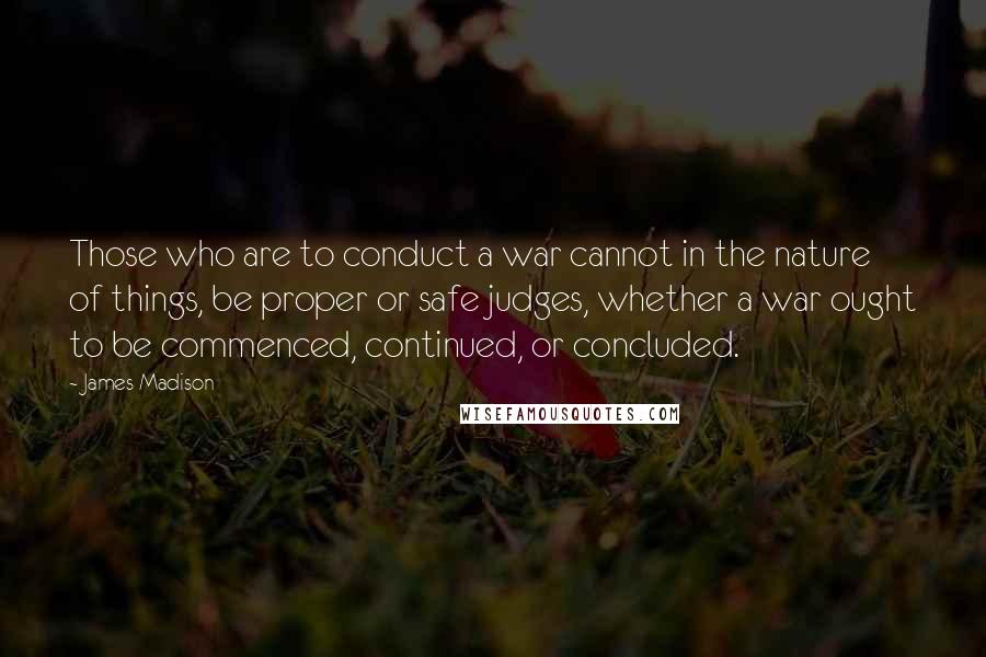 James Madison Quotes: Those who are to conduct a war cannot in the nature of things, be proper or safe judges, whether a war ought to be commenced, continued, or concluded.