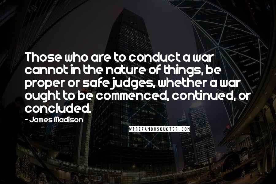 James Madison Quotes: Those who are to conduct a war cannot in the nature of things, be proper or safe judges, whether a war ought to be commenced, continued, or concluded.