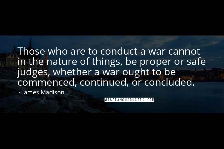 James Madison Quotes: Those who are to conduct a war cannot in the nature of things, be proper or safe judges, whether a war ought to be commenced, continued, or concluded.