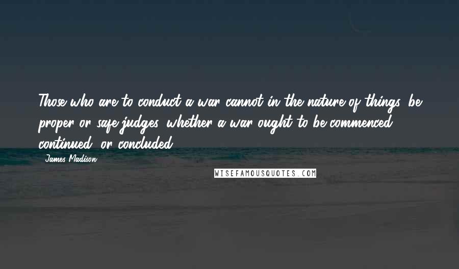 James Madison Quotes: Those who are to conduct a war cannot in the nature of things, be proper or safe judges, whether a war ought to be commenced, continued, or concluded.