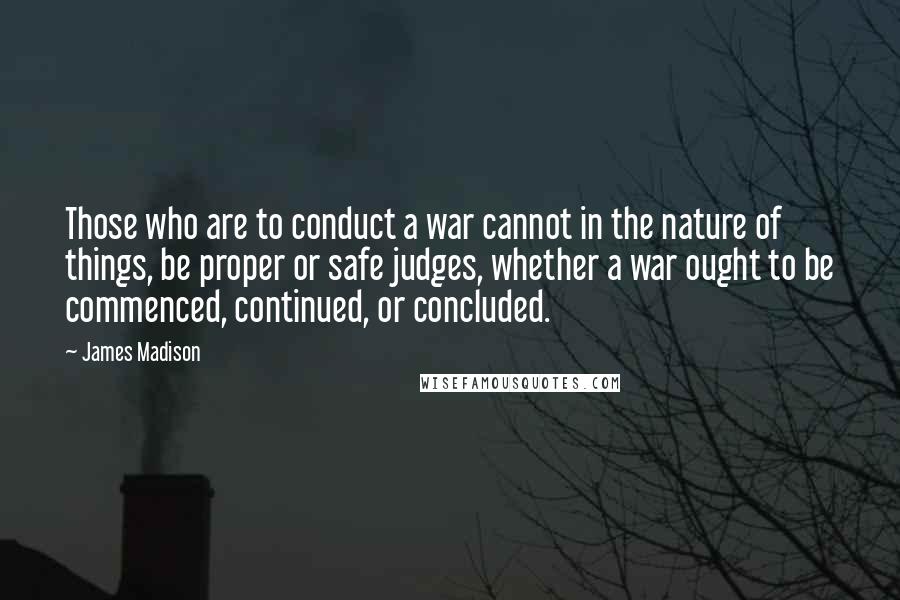 James Madison Quotes: Those who are to conduct a war cannot in the nature of things, be proper or safe judges, whether a war ought to be commenced, continued, or concluded.