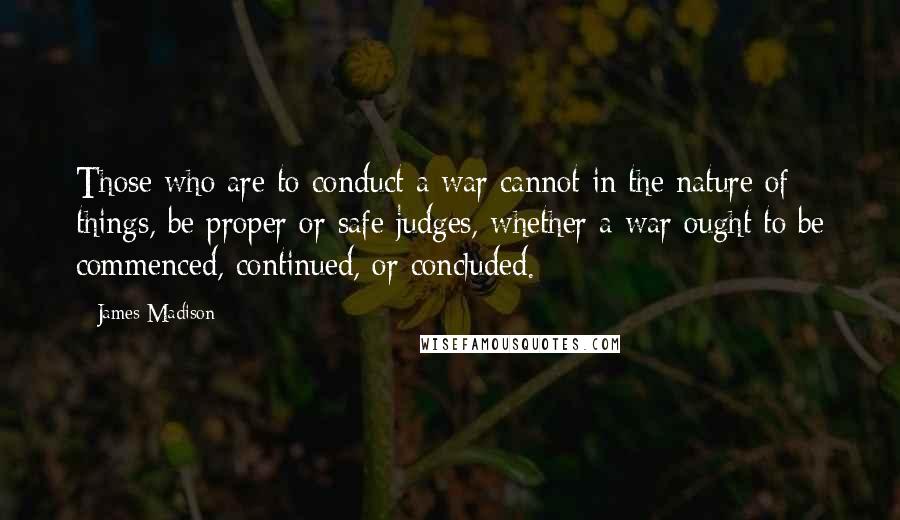 James Madison Quotes: Those who are to conduct a war cannot in the nature of things, be proper or safe judges, whether a war ought to be commenced, continued, or concluded.