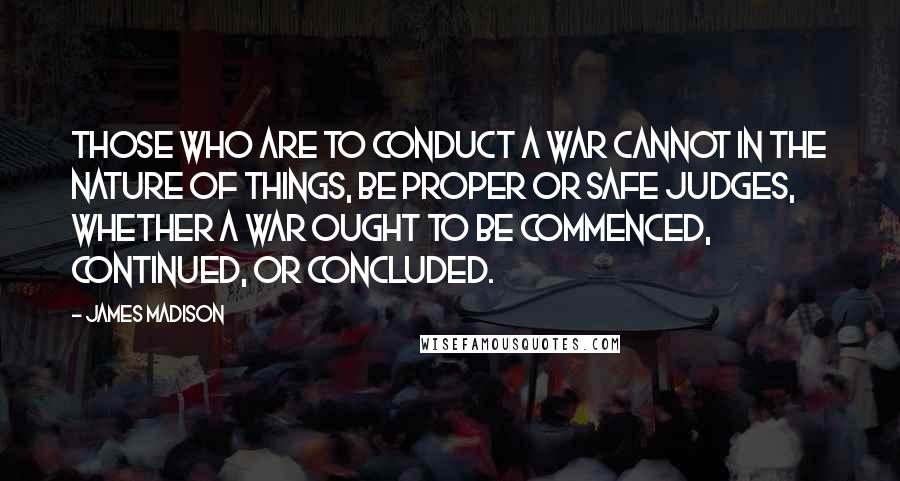 James Madison Quotes: Those who are to conduct a war cannot in the nature of things, be proper or safe judges, whether a war ought to be commenced, continued, or concluded.