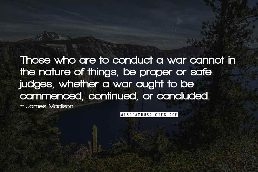James Madison Quotes: Those who are to conduct a war cannot in the nature of things, be proper or safe judges, whether a war ought to be commenced, continued, or concluded.