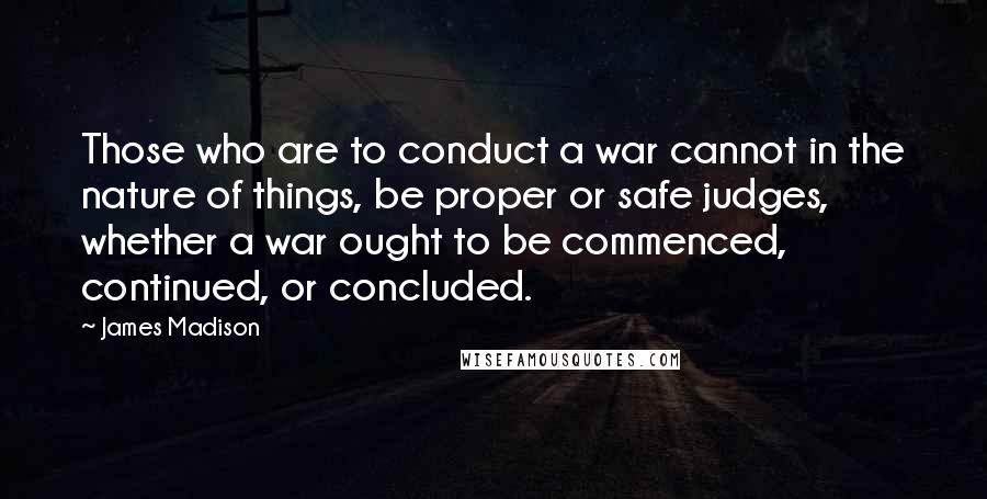 James Madison Quotes: Those who are to conduct a war cannot in the nature of things, be proper or safe judges, whether a war ought to be commenced, continued, or concluded.