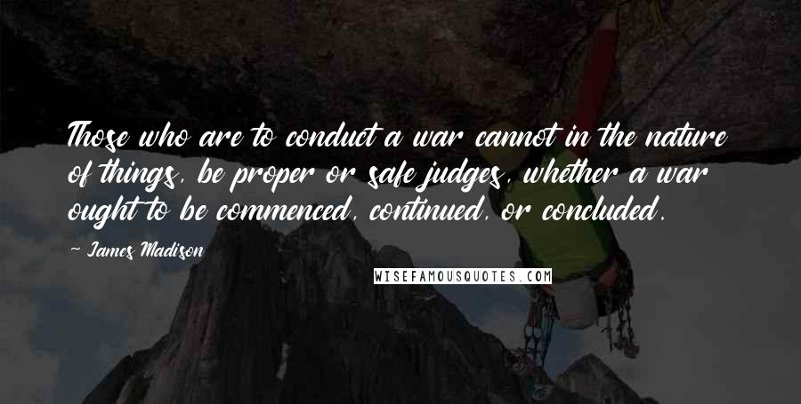 James Madison Quotes: Those who are to conduct a war cannot in the nature of things, be proper or safe judges, whether a war ought to be commenced, continued, or concluded.