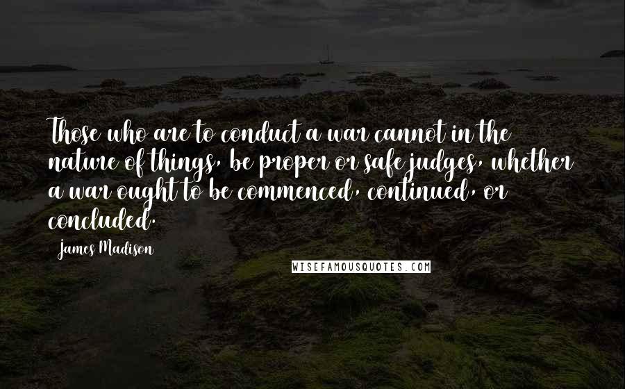 James Madison Quotes: Those who are to conduct a war cannot in the nature of things, be proper or safe judges, whether a war ought to be commenced, continued, or concluded.