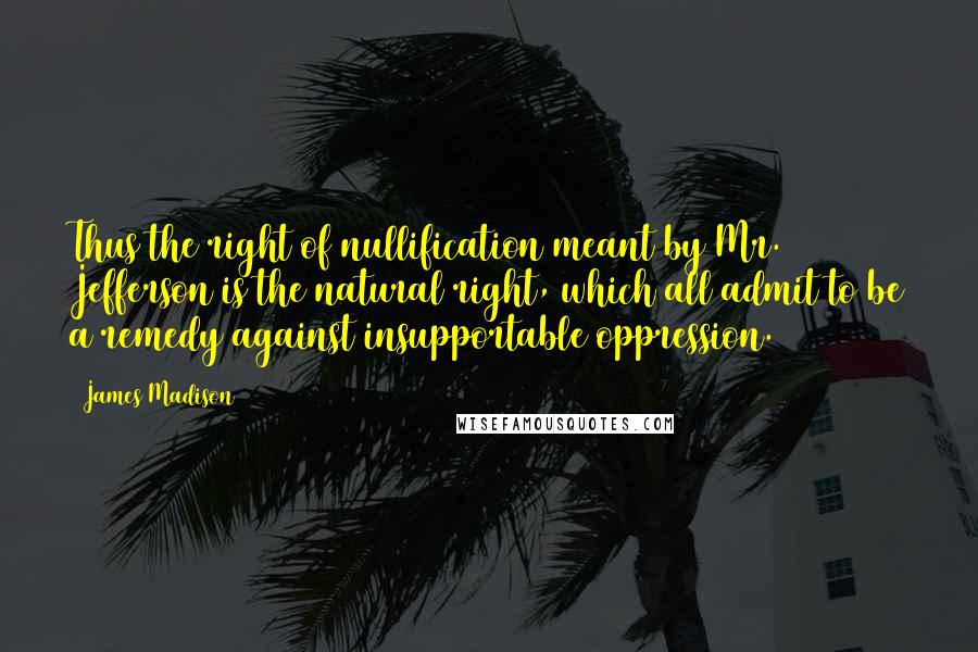 James Madison Quotes: Thus the right of nullification meant by Mr. Jefferson is the natural right, which all admit to be a remedy against insupportable oppression.