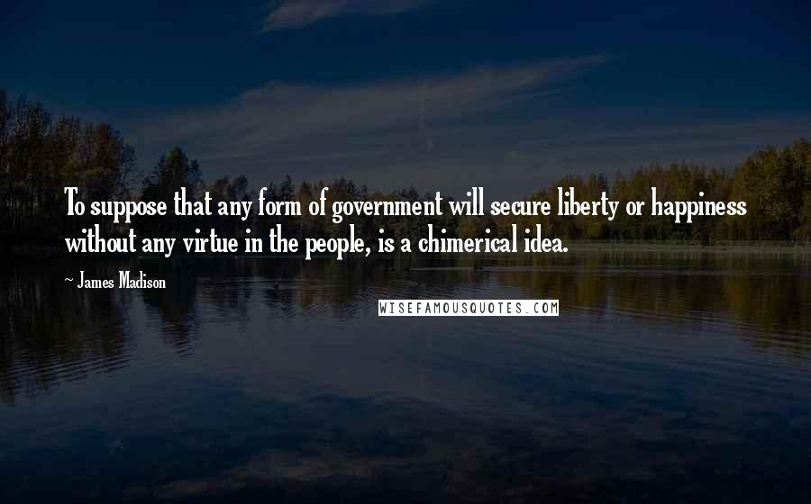 James Madison Quotes: To suppose that any form of government will secure liberty or happiness without any virtue in the people, is a chimerical idea.