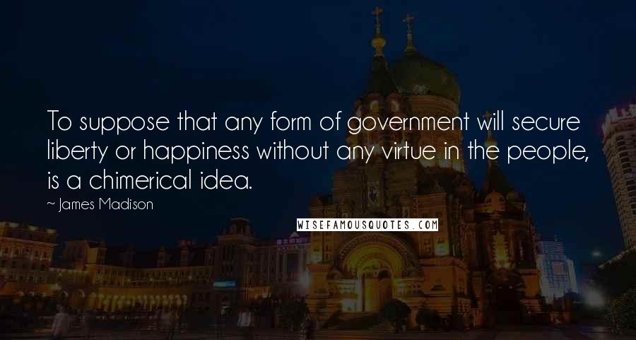 James Madison Quotes: To suppose that any form of government will secure liberty or happiness without any virtue in the people, is a chimerical idea.