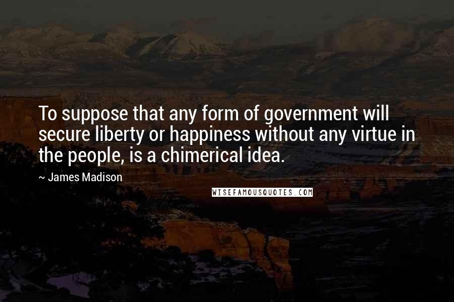 James Madison Quotes: To suppose that any form of government will secure liberty or happiness without any virtue in the people, is a chimerical idea.