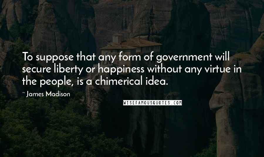 James Madison Quotes: To suppose that any form of government will secure liberty or happiness without any virtue in the people, is a chimerical idea.