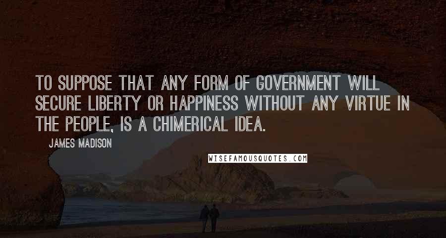 James Madison Quotes: To suppose that any form of government will secure liberty or happiness without any virtue in the people, is a chimerical idea.