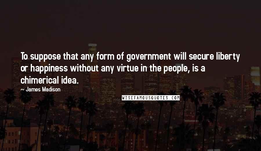 James Madison Quotes: To suppose that any form of government will secure liberty or happiness without any virtue in the people, is a chimerical idea.