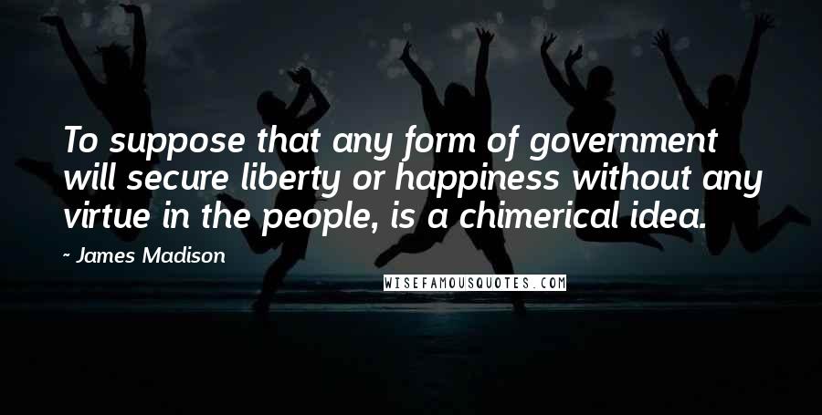 James Madison Quotes: To suppose that any form of government will secure liberty or happiness without any virtue in the people, is a chimerical idea.