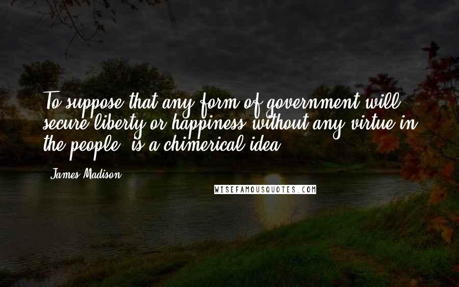 James Madison Quotes: To suppose that any form of government will secure liberty or happiness without any virtue in the people, is a chimerical idea.
