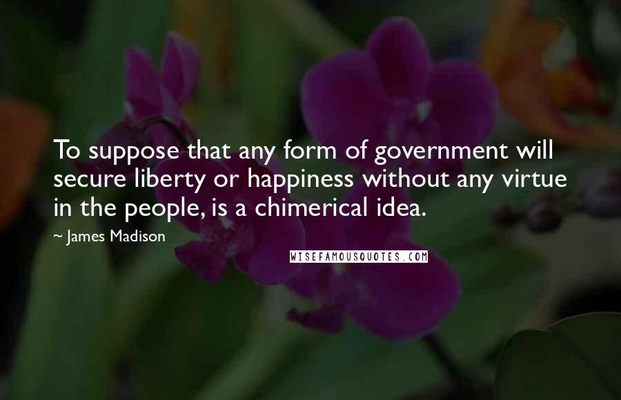 James Madison Quotes: To suppose that any form of government will secure liberty or happiness without any virtue in the people, is a chimerical idea.