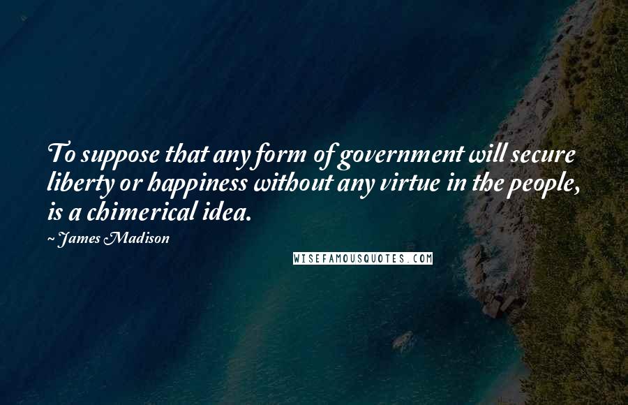 James Madison Quotes: To suppose that any form of government will secure liberty or happiness without any virtue in the people, is a chimerical idea.