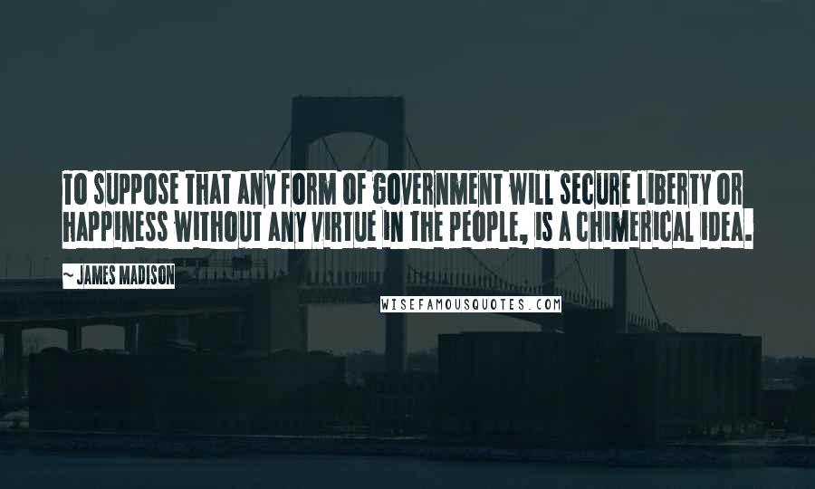 James Madison Quotes: To suppose that any form of government will secure liberty or happiness without any virtue in the people, is a chimerical idea.