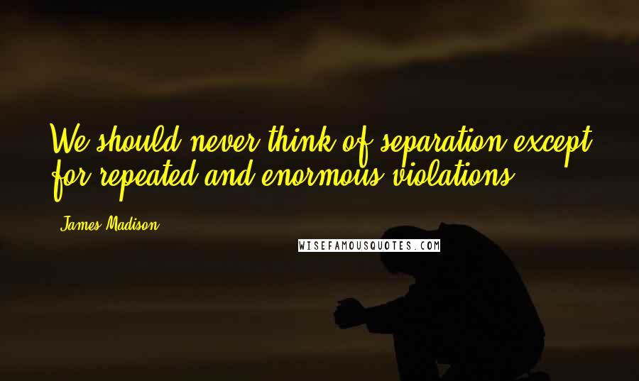 James Madison Quotes: We should never think of separation except for repeated and enormous violations